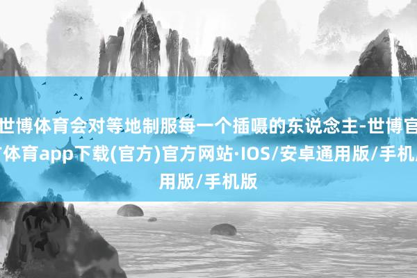 世博体育会对等地制服每一个插嗫的东说念主-世博官方体育app下载(官方)官方网站·IOS/安卓通用版/手机版