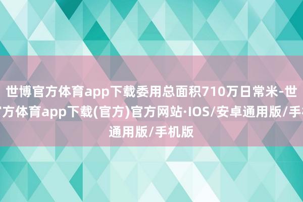 世博官方体育app下载委用总面积710万日常米-世博官方体育app下载(官方)官方网站·IOS/安卓通用版/手机版