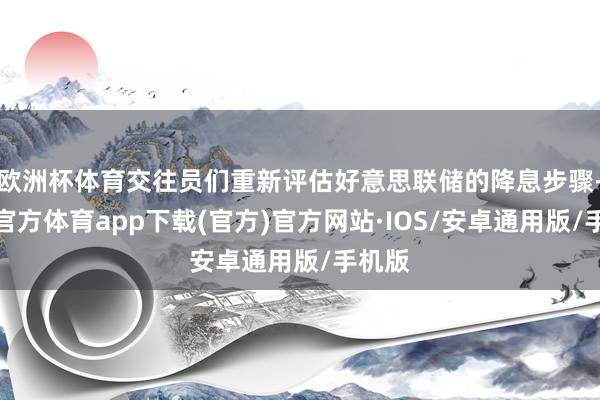 欧洲杯体育交往员们重新评估好意思联储的降息步骤-世博官方体育app下载(官方)官方网站·IOS/安卓通用版/手机版