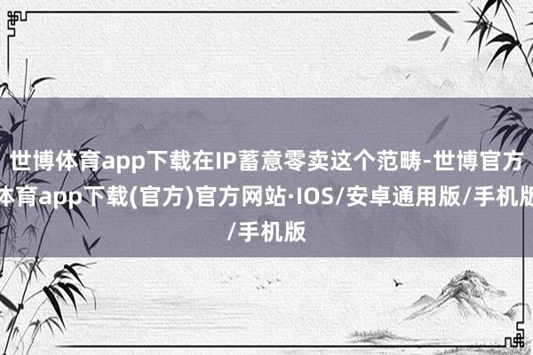 世博体育app下载在IP蓄意零卖这个范畴-世博官方体育app下载(官方)官方网站·IOS/安卓通用版/手机版