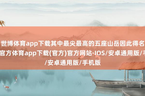 世博体育app下载其中最尖最高的五座山岳因此得名-世博官方体育app下载(官方)官方网站·IOS/安卓通用版/手机版