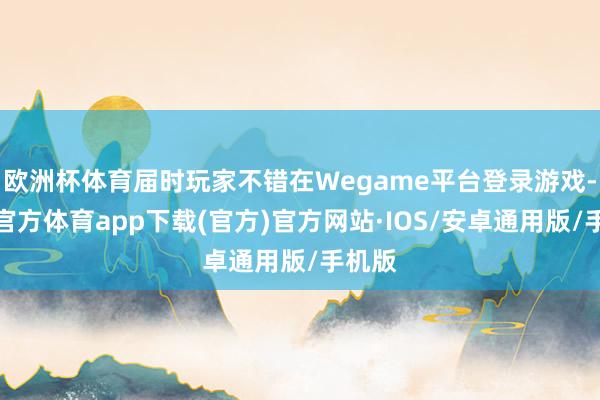 欧洲杯体育届时玩家不错在Wegame平台登录游戏-世博官方体育app下载(官方)官方网站·IOS/安卓通用版/手机版