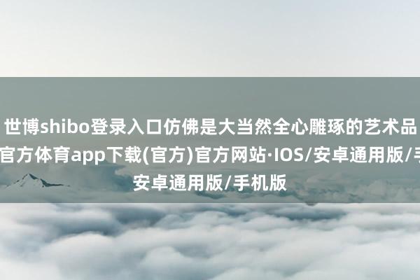 世博shibo登录入口仿佛是大当然全心雕琢的艺术品-世博官方体育app下载(官方)官方网站·IOS/安卓通用版/手机版