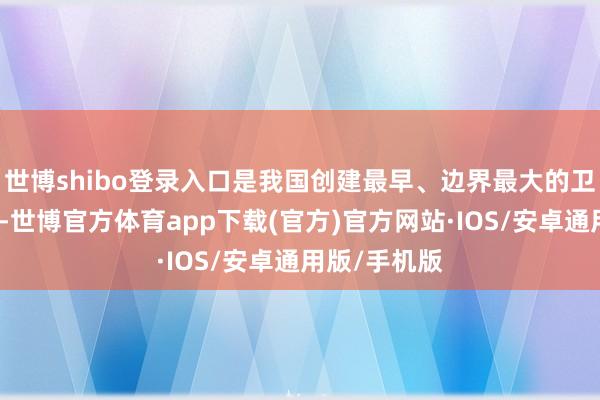 世博shibo登录入口是我国创建最早、边界最大的卫星发掷中心-世博官方体育app下载(官方)官方网站·IOS/安卓通用版/手机版