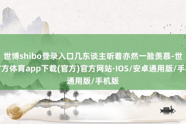 世博shibo登录入口几东谈主听着亦然一脸羡慕-世博官方体育app下载(官方)官方网站·IOS/安卓通用版/手机版