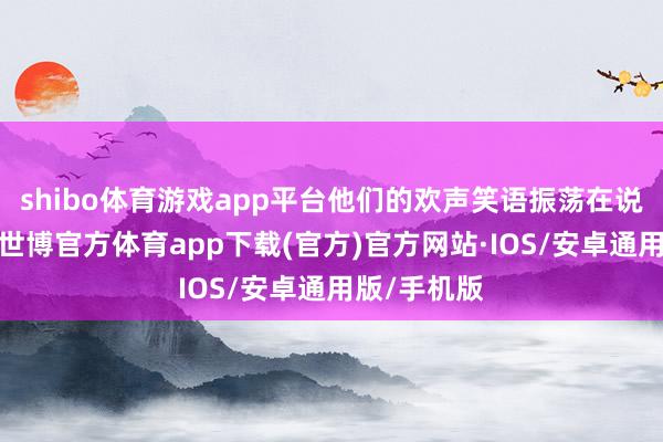 shibo体育游戏app平台他们的欢声笑语振荡在说念路两旁-世博官方体育app下载(官方)官方网站·IOS/安卓通用版/手机版