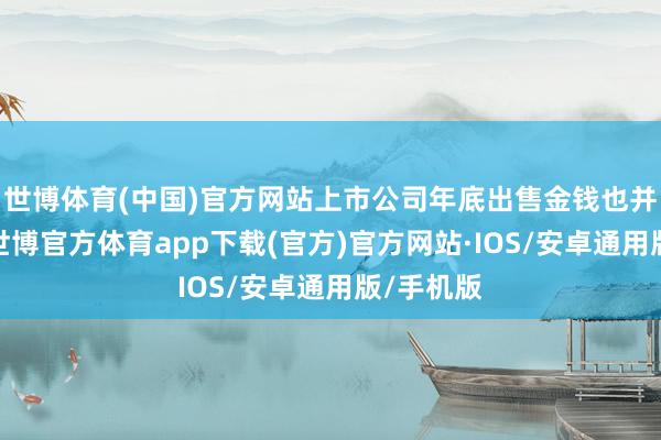 世博体育(中国)官方网站上市公司年底出售金钱也并非易事-世博官方体育app下载(官方)官方网站·IOS/安卓通用版/手机版