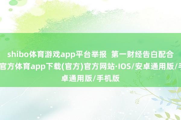 shibo体育游戏app平台举报  第一财经告白配合-世博官方体育app下载(官方)官方网站·IOS/安卓通用版/手机版