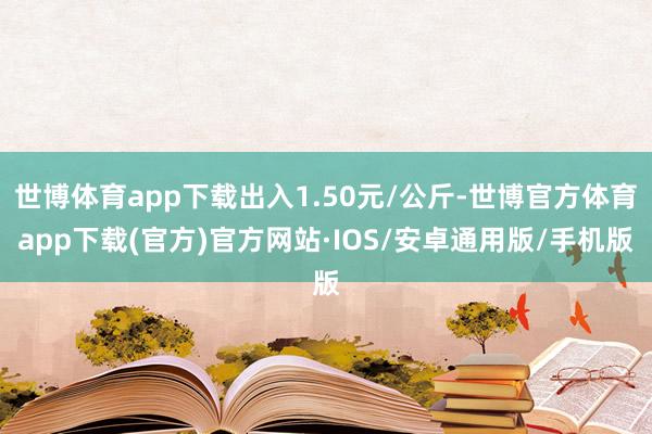 世博体育app下载出入1.50元/公斤-世博官方体育app下载(官方)官方网站·IOS/安卓通用版/手机版