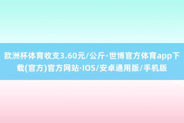 欧洲杯体育收支3.60元/公斤-世博官方体育app下载(官方)官方网站·IOS/安卓通用版/手机版