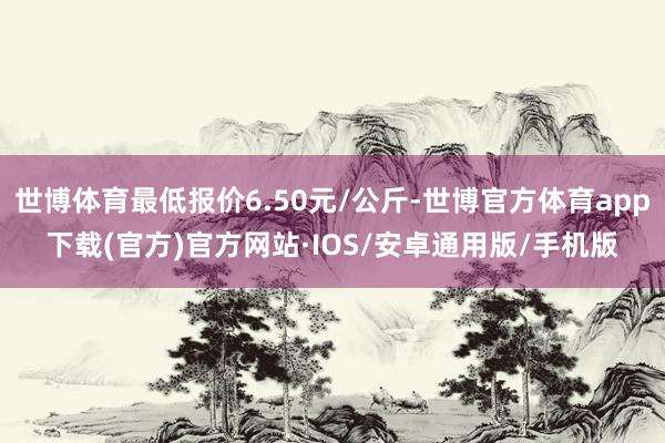 世博体育最低报价6.50元/公斤-世博官方体育app下载(官方)官方网站·IOS/安卓通用版/手机版