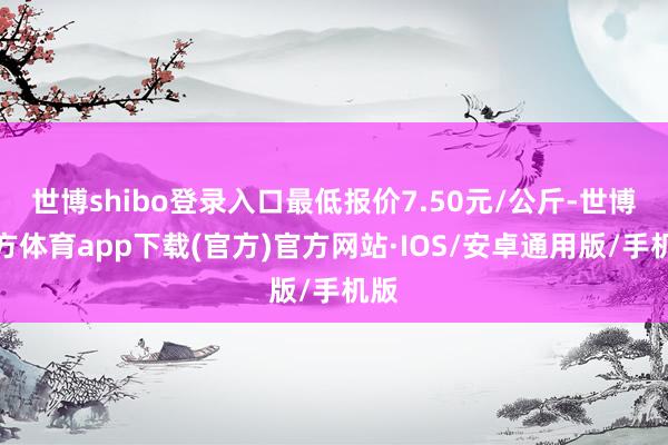 世博shibo登录入口最低报价7.50元/公斤-世博官方体育app下载(官方)官方网站·IOS/安卓通用版/手机版