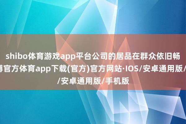 shibo体育游戏app平台公司的居品在群众依旧畅销-世博官方体育app下载(官方)官方网站·IOS/安卓通用版/手机版