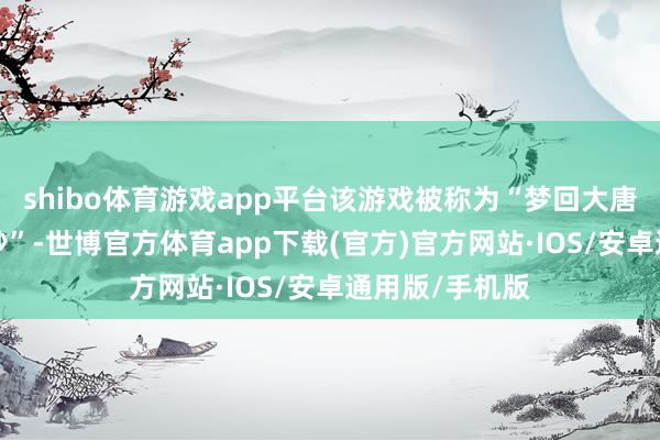 shibo体育游戏app平台该游戏被称为“梦回大唐”或“弃世三秒”-世博官方体育app下载(官方)官方网站·IOS/安卓通用版/手机版