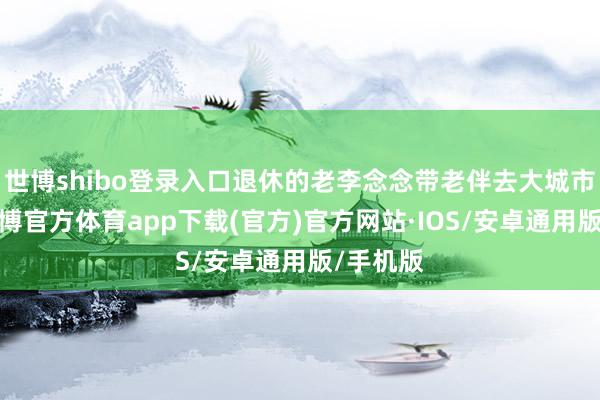 世博shibo登录入口退休的老李念念带老伴去大城市旅游-世博官方体育app下载(官方)官方网站·IOS/安卓通用版/手机版