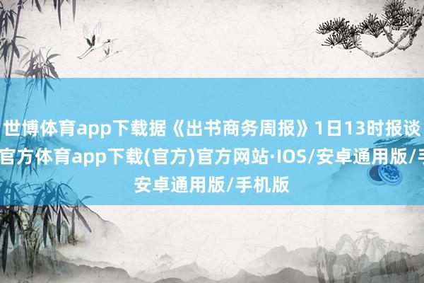 世博体育app下载据《出书商务周报》1日13时报谈-世博官方体育app下载(官方)官方网站·IOS/安卓通用版/手机版