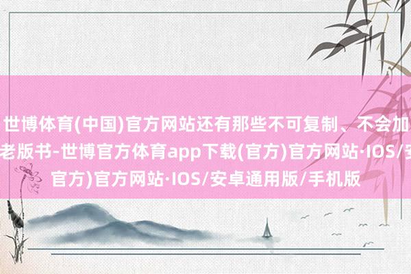 世博体育(中国)官方网站还有那些不可复制、不会加印的稀缺、绝版、老版书-世博官方体育app下载(官方)官方网站·IOS/安卓通用版/手机版