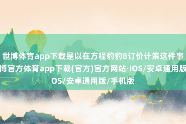 世博体育app下载是以在方程豹豹8订价计策这件事情上-世博官方体育app下载(官方)官方网站·IOS/安卓通用版/手机版