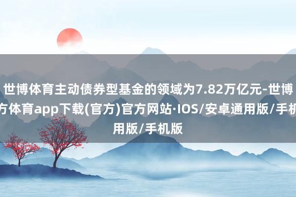 世博体育主动债券型基金的领域为7.82万亿元-世博官方体育app下载(官方)官方网站·IOS/安卓通用版/手机版