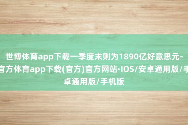 世博体育app下载一季度末则为1890亿好意思元-世博官方体育app下载(官方)官方网站·IOS/安卓通用版/手机版