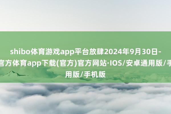 shibo体育游戏app平台放肆2024年9月30日-世博官方体育app下载(官方)官方网站·IOS/安卓通用版/手机版