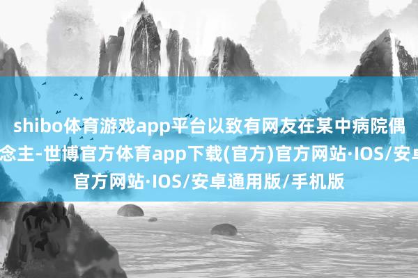 shibo体育游戏app平台以致有网友在某中病院偶遇老婆两个东说念主-世博官方体育app下载(官方)官方网站·IOS/安卓通用版/手机版