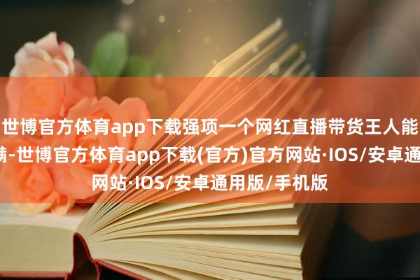 世博官方体育app下载强项一个网红直播带货王人能赚得盆满钵满-世博官方体育app下载(官方)官方网站·IOS/安卓通用版/手机版