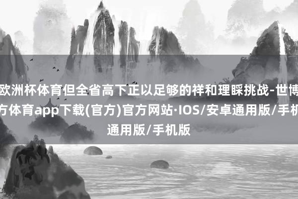 欧洲杯体育但全省高下正以足够的祥和理睬挑战-世博官方体育app下载(官方)官方网站·IOS/安卓通用版/手机版