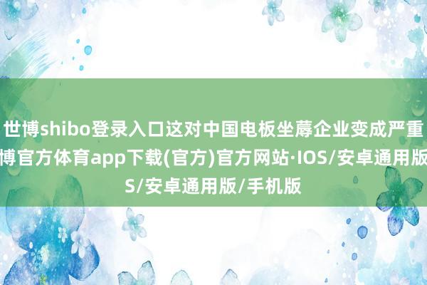 世博shibo登录入口这对中国电板坐蓐企业变成严重影响-世博官方体育app下载(官方)官方网站·IOS/安卓通用版/手机版