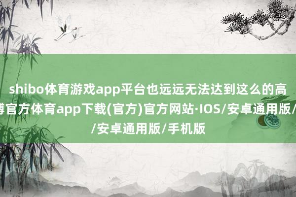 shibo体育游戏app平台也远远无法达到这么的高度-世博官方体育app下载(官方)官方网站·IOS/安卓通用版/手机版