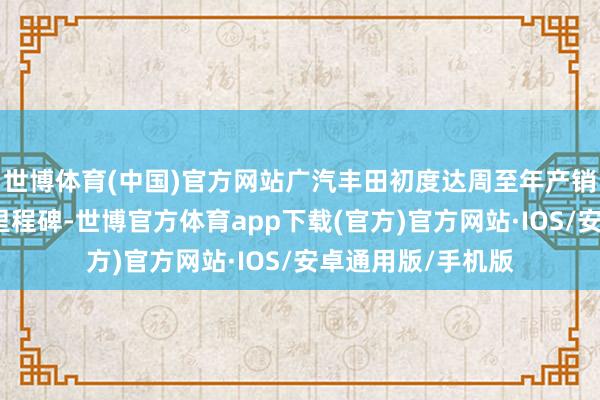 世博体育(中国)官方网站广汽丰田初度达周至年产销均冲破百万辆的里程碑-世博官方体育app下载(官方)官方网站·IOS/安卓通用版/手机版