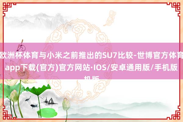 欧洲杯体育与小米之前推出的SU7比较-世博官方体育app下载(官方)官方网站·IOS/安卓通用版/手机版