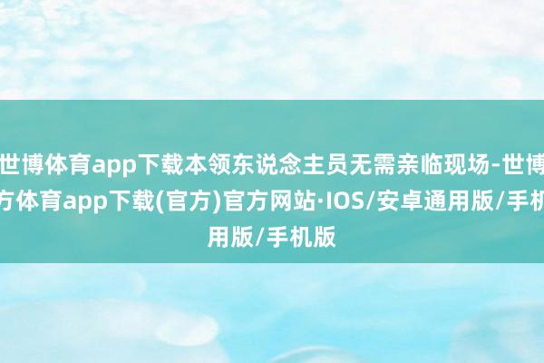 世博体育app下载本领东说念主员无需亲临现场-世博官方体育app下载(官方)官方网站·IOS/安卓通用版/手机版