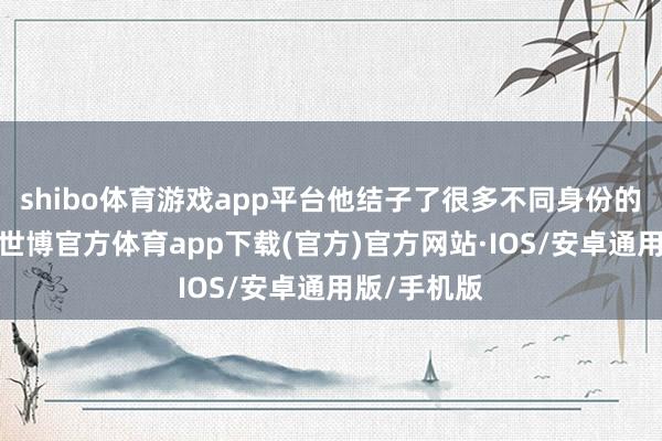 shibo体育游戏app平台他结子了很多不同身份的东说念主-世博官方体育app下载(官方)官方网站·IOS/安卓通用版/手机版