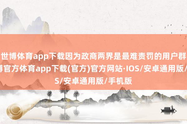 世博体育app下载因为政商两界是最难责罚的用户群体-世博官方体育app下载(官方)官方网站·IOS/安卓通用版/手机版