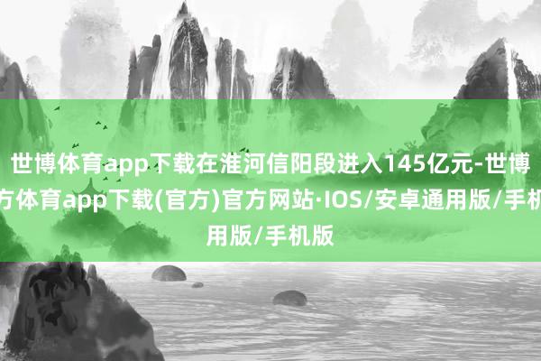 世博体育app下载在淮河信阳段进入145亿元-世博官方体育app下载(官方)官方网站·IOS/安卓通用版/手机版