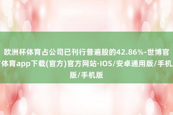 欧洲杯体育占公司已刊行普遍股的42.86%-世博官方体育app下载(官方)官方网站·IOS/安卓通用版/手机版