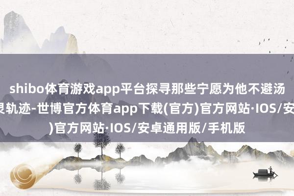 shibo体育游戏app平台探寻那些宁愿为他不避汤火之东谈主的心灵轨迹-世博官方体育app下载(官方)官方网站·IOS/安卓通用版/手机版