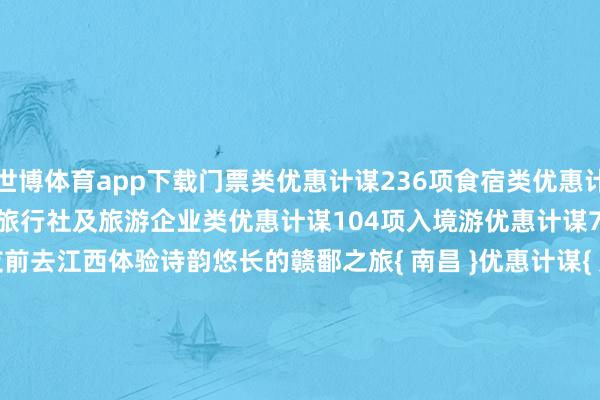 世博体育app下载门票类优惠计谋236项食宿类优惠计谋88项交通类优惠计谋41项旅行社及旅游企业类优惠计谋104项入境游优惠计谋77项宽宥海表里一又友前去江西体验诗韵悠长的赣鄱之旅{ 南昌 }优惠计谋{ 九江 }优惠计谋{ 景德镇 }优惠计谋{ 萍乡 }优惠计谋{ 新余 }优惠计谋{ 鹰潭 }优惠计谋{ 赣州 }优惠计谋{ 宜春 }优惠计谋{ 上饶 }优惠计谋{ 吉安 }优惠计谋{ 抚州 }优惠计