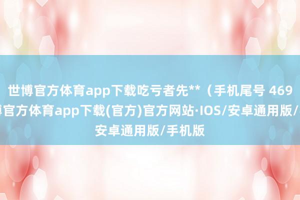 世博官方体育app下载吃亏者先**（手机尾号 4695-世博官方体育app下载(官方)官方网站·IOS/安卓通用版/手机版