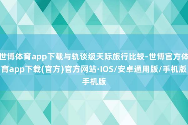 世博体育app下载与轨谈级天际旅行比较-世博官方体育app下载(官方)官方网站·IOS/安卓通用版/手机版