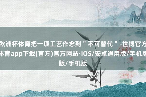 欧洲杯体育把一项工艺作念到＂不可替代＂-世博官方体育app下载(官方)官方网站·IOS/安卓通用版/手机版