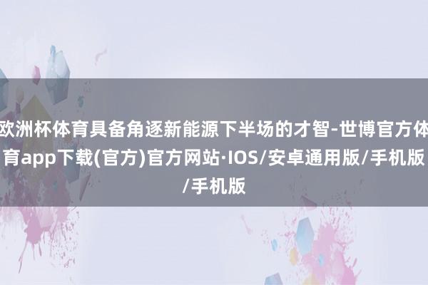 欧洲杯体育具备角逐新能源下半场的才智-世博官方体育app下载(官方)官方网站·IOS/安卓通用版/手机版