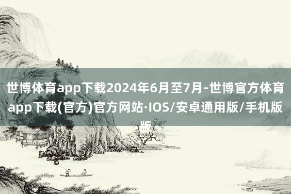 世博体育app下载2024年6月至7月-世博官方体育app下载(官方)官方网站·IOS/安卓通用版/手机版