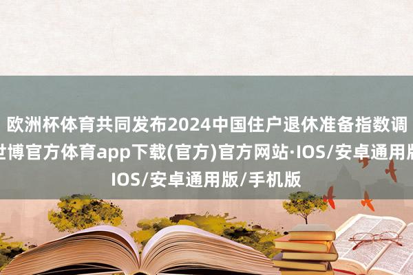 欧洲杯体育共同发布2024中国住户退休准备指数调研通告-世博官方体育app下载(官方)官方网站·IOS/安卓通用版/手机版