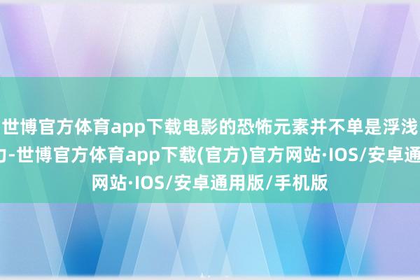 世博官方体育app下载电影的恐怖元素并不单是浮浅的血腥和暴力-世博官方体育app下载(官方)官方网站·IOS/安卓通用版/手机版