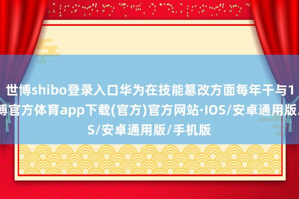 世博shibo登录入口华为在技能篡改方面每年干与10%-世博官方体育app下载(官方)官方网站·IOS/安卓通用版/手机版