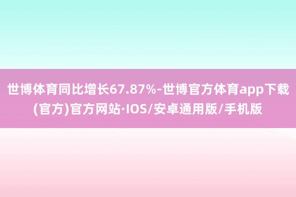 世博体育同比增长67.87%-世博官方体育app下载(官方)官方网站·IOS/安卓通用版/手机版