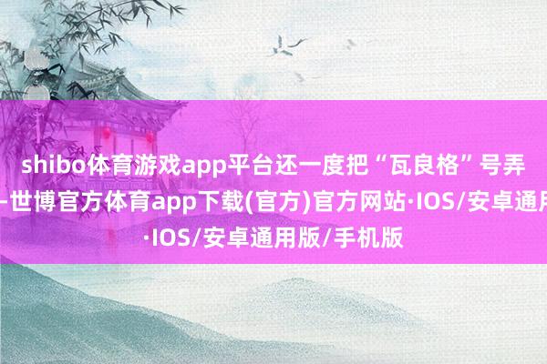 shibo体育游戏app平台还一度把“瓦良格”号弄得迁徙不得-世博官方体育app下载(官方)官方网站·IOS/安卓通用版/手机版