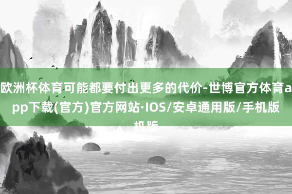 欧洲杯体育可能都要付出更多的代价-世博官方体育app下载(官方)官方网站·IOS/安卓通用版/手机版